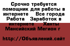 Срочно требуется помощник для работы в интернете. - Все города Работа » Заработок в интернете   . Ханты-Мансийский,Мегион г.